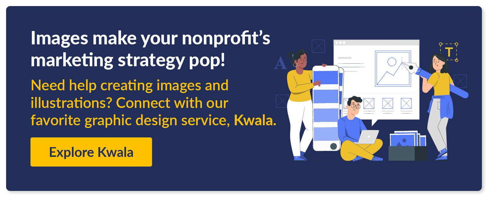 Image make your nonprofit's marketing strategy pop! Need help creating images and illustrations? Connect with our favorite graphic design service, Kwala. 
