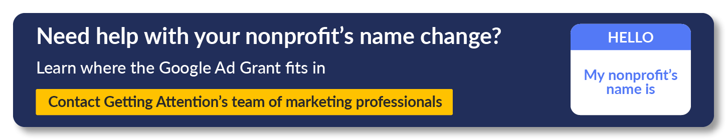Learn how the Google Ad Grant can help you promote your nonprofit's new name. Get a free consultation with Getting Attention's marketing experts.