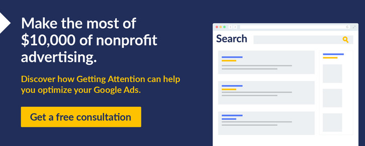 Make the most of $10,000 of nonprofit advertising. Discover how Getting Attention can help you optimize your Google Ads. Get a free consultation.