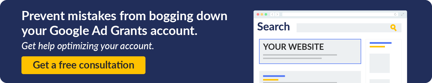 Prevent mistakes from bogging down your Google Ad Grants account. Get help optimizing your account by requesting a free consultation. 