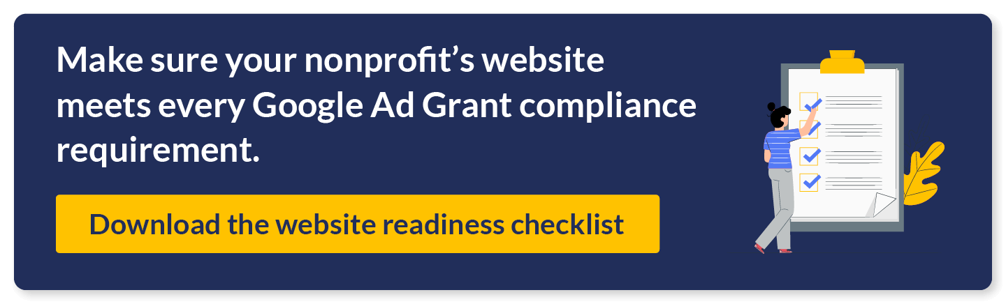 Make sure your nonprofit's website meets every Google Ad Grant compliance requirement. Download the website readiness checklist.