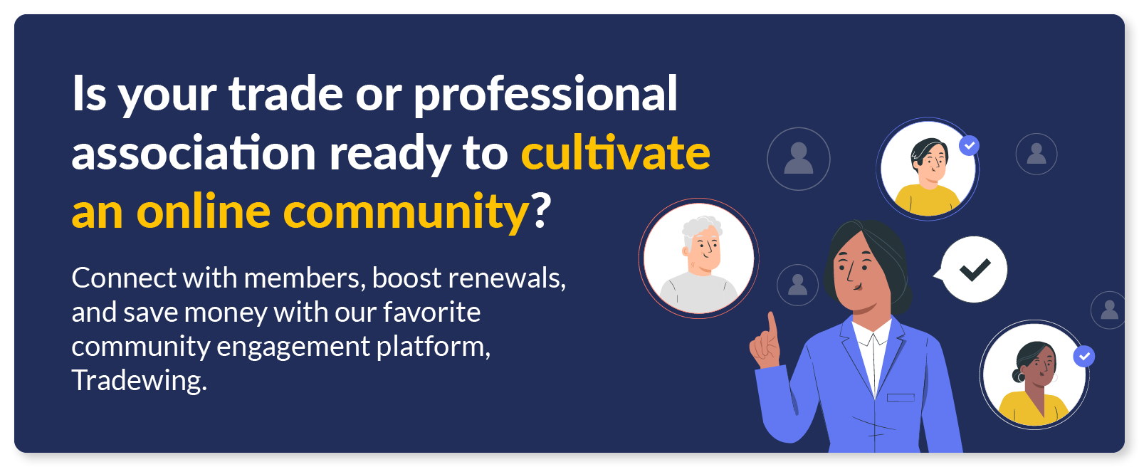 Is your trade or professional association ready to cultivate an online community? Connect with members, boost renewals, and save money with our favorite community engagement platform, Tradewing. 