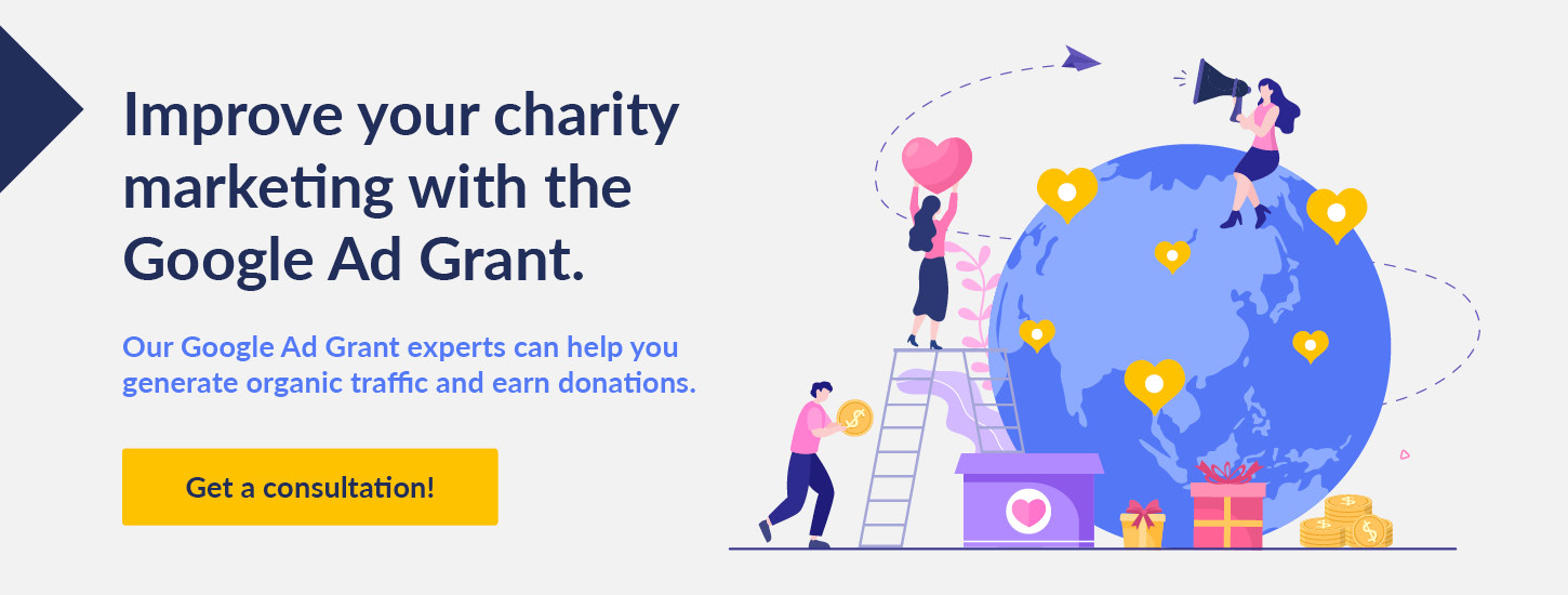 Improve your charity marketing with the Google Ad Grant. Our Google Ad Grant experts can help you generate organic traffic and earn donations. Get a consultation!