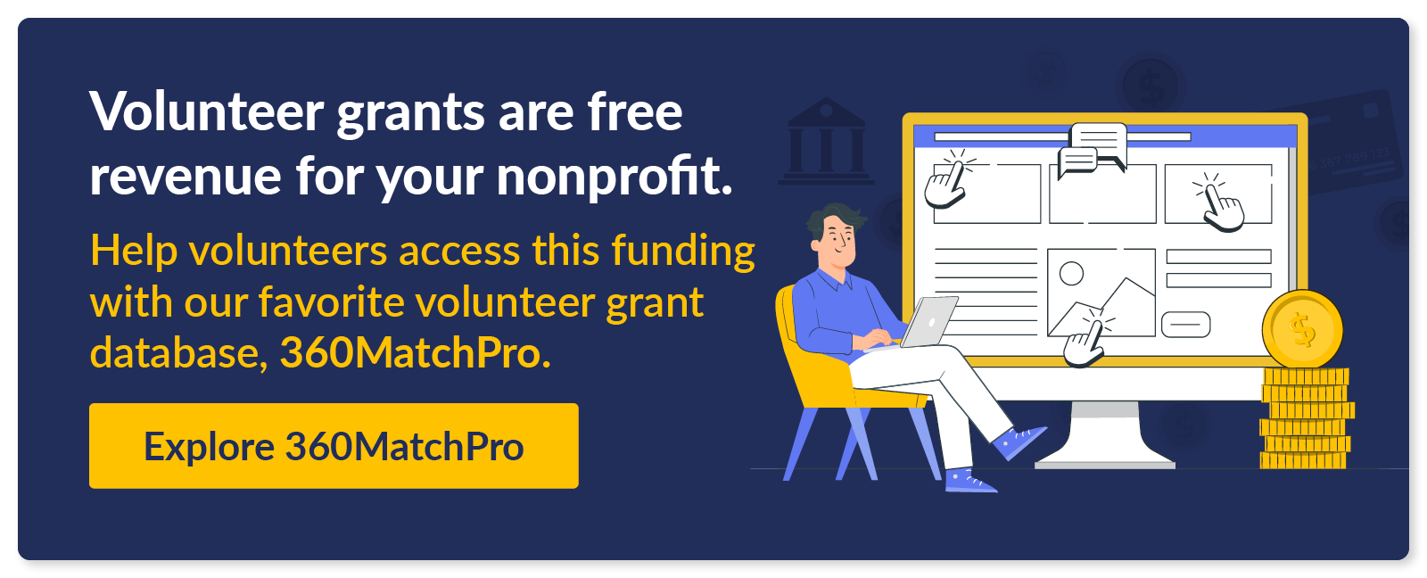 Volunteer grants are free revenue for your nonprofit. Help volunteers access this funding with our favorite volunteer grant database, 360MatchPro. Explore 360MatchPro.