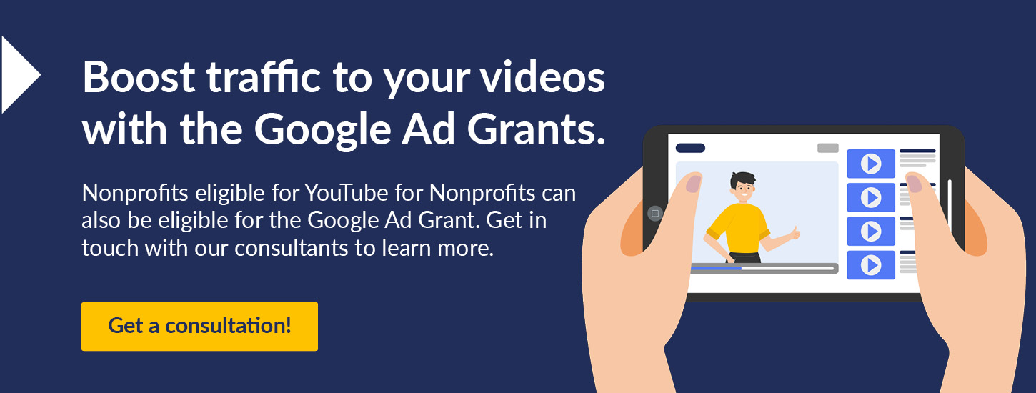 Boost traffic to your videos with Google Ad Grants. Nonprofits eligible for YouTube for Nonprofits can also be eligible for the Google Ad Grant. Get in touch with our consultants to learn more. Get a consultation! 