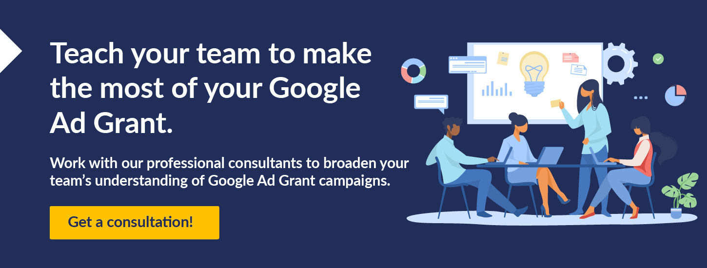 Teach your team to make the most of your Google Ad Grant. Work with our professional consultants to broaden your team's understanding of Google Ad Grant campaigns. Get a consultation!