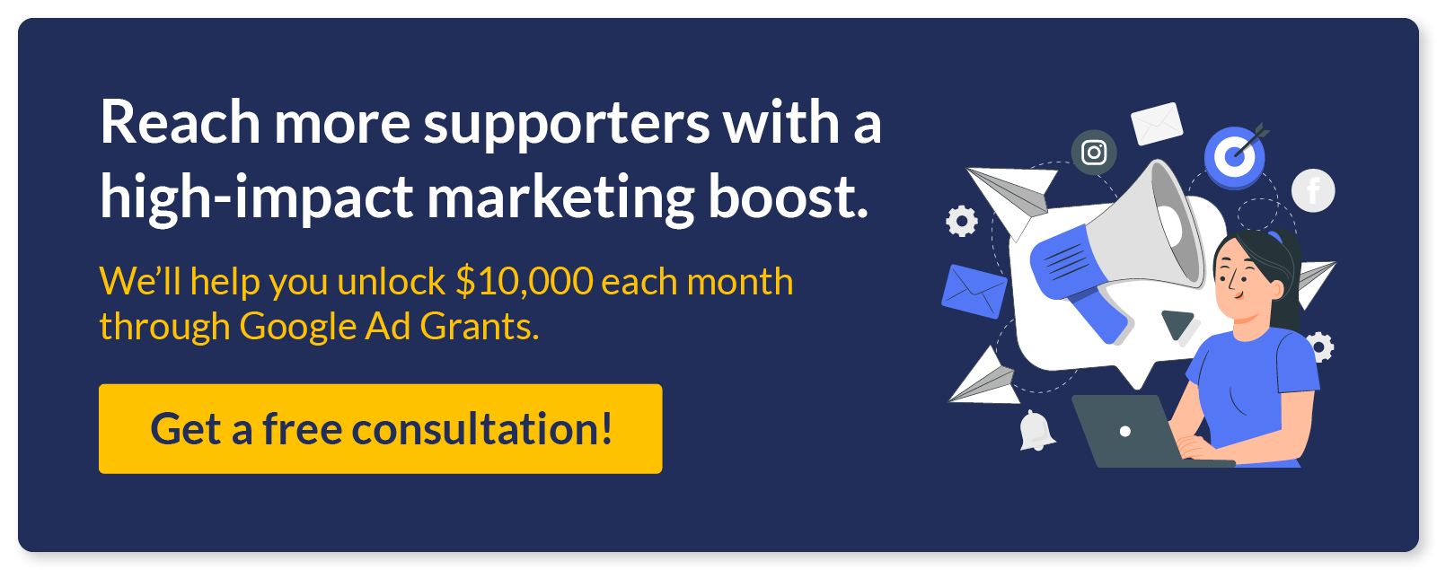 Reach more supporters with a high-impact marketing boost. We’ll help you unlock $10,000 each month through Google Ad Grants. Get a free consultation!