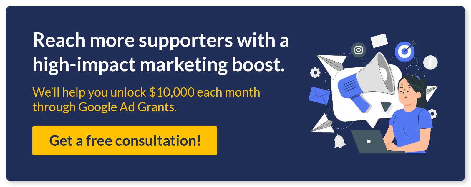 Reach more supporters with a high-impact nonprofit marketing boost. We’ll help you unlock $10,000 each month through Google Ad Grants. Get a free consultation!