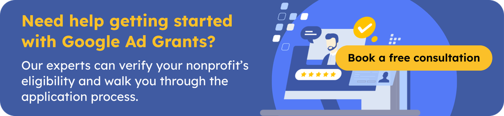 Need help getting started with Google Ad Grants? Our experts can verify your nonprofit’s eligibility and walk you through the application process.