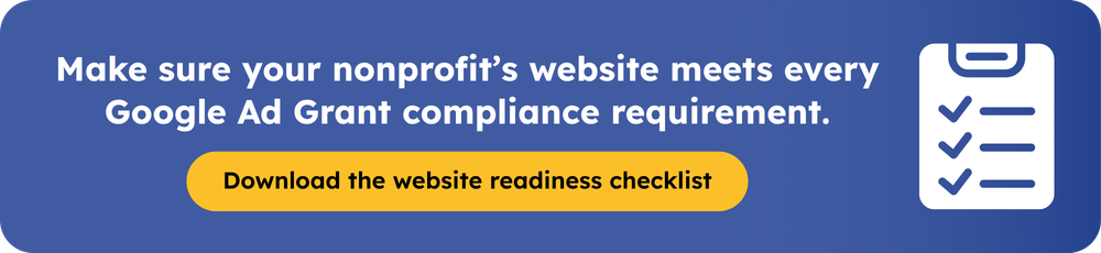 Make sure your nonprofit’s website meets every Google Ad Grant compliance requirement. Download the website readiness checklist.