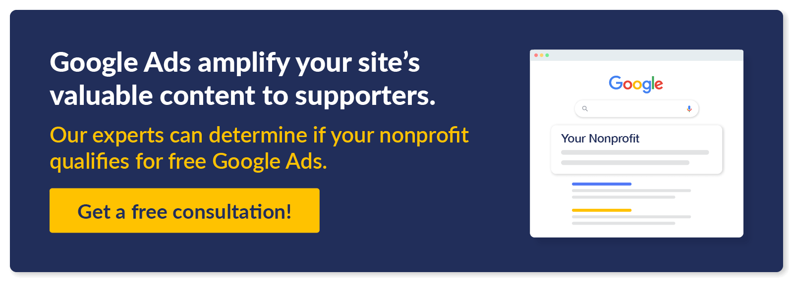 Google Ads amplify your site’s valuable content to supporters. Our experts can determine if your nonprofit qualifies for free Google Ads. Get a free consultation!