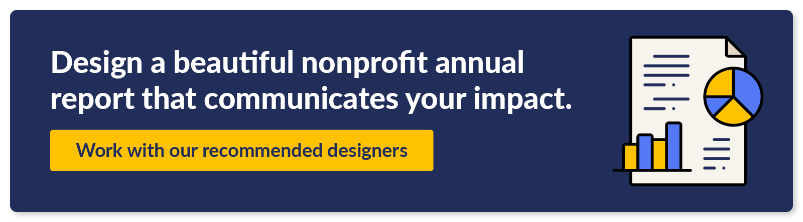 Design a beautiful nonprofit annual report that communicates your impact. Work with our recommended designers.