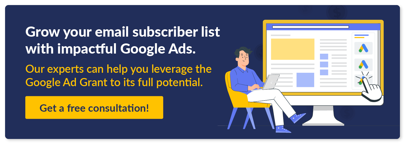 Grow your email subscriber list with impactful Google Ads. Our experts can help you leverage the Google Ad Grant. Get a free consultation!