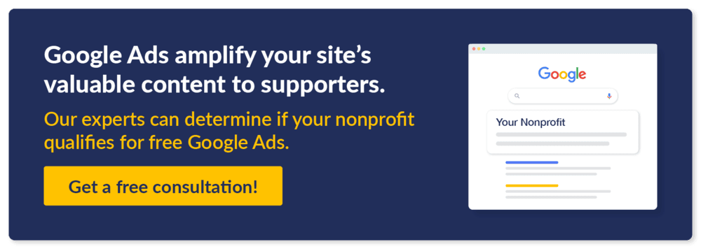 Google Ads amplify your site's valuable content to supporters. Our experts can determine if your nonprofit qualifies for free Google Ads. Get a free consultation!