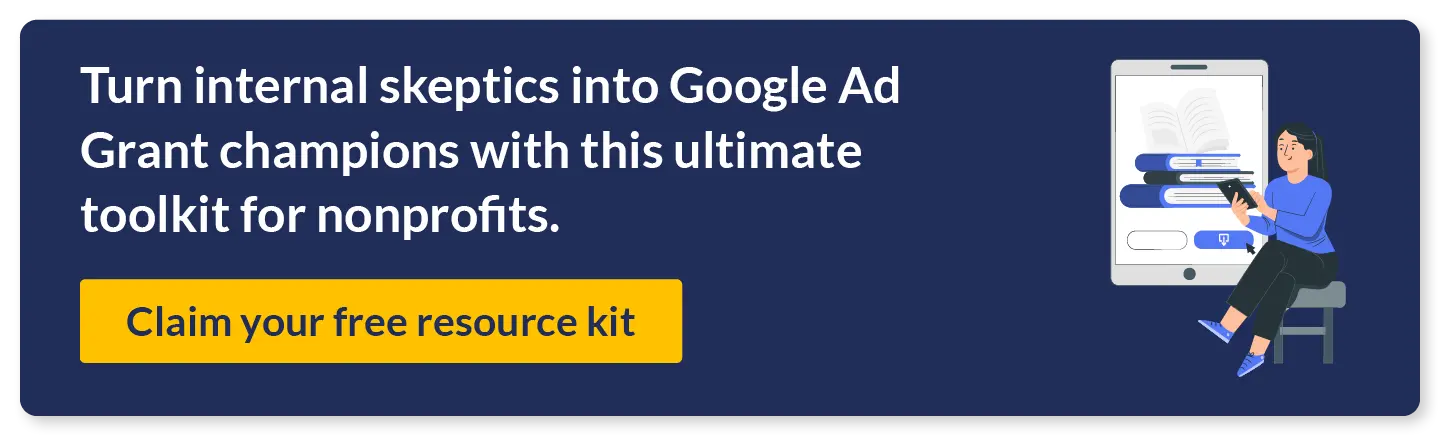 Turn internal skeptics into Google Ad Grant champions with this ultimate toolkit for nonprofits. Claim your free resource kit.