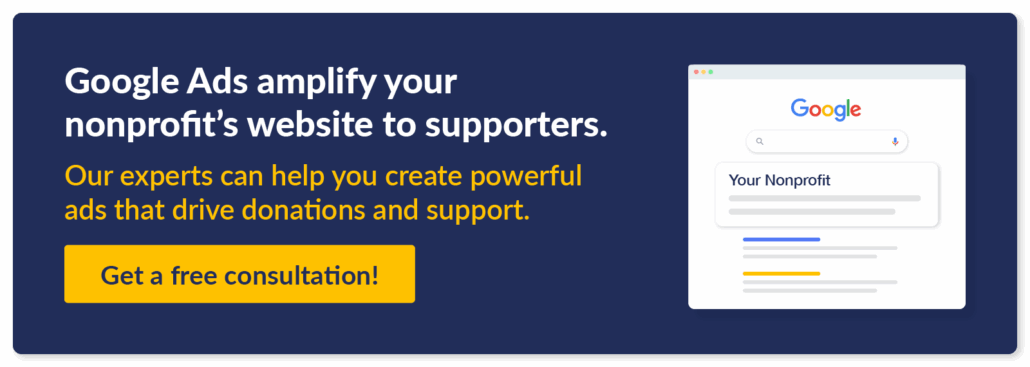 Reach your nonprofit's supporters with compelling Google Ads for your digital fundraising campaigns. Get a free consultation!