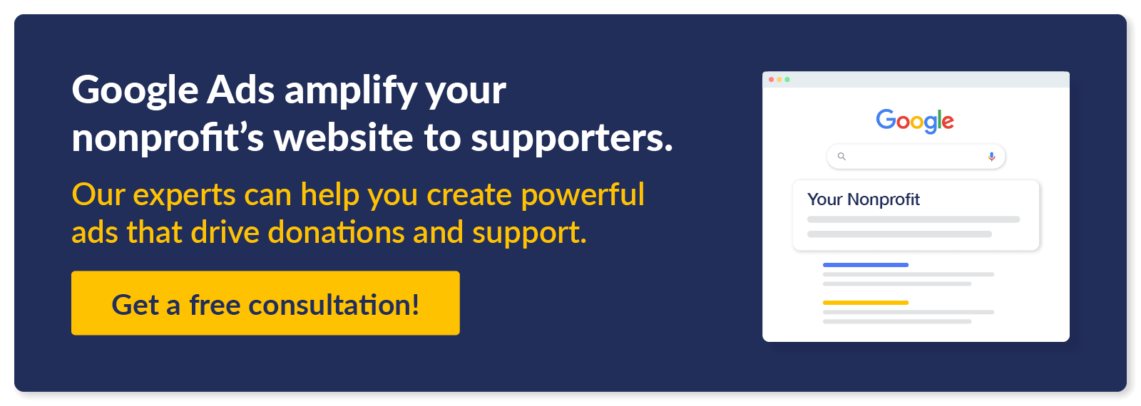 Google Ads amplify your nonprofit's website to supporters. Our experts can help you create powerful ads that drive donations and support. Get a free consultation.