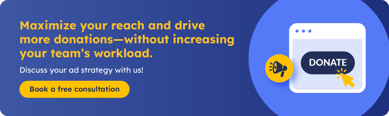 Maximize your reach and drive more donations—without increasing your team's workload. Book a free consultation to discuss your ad strategy.