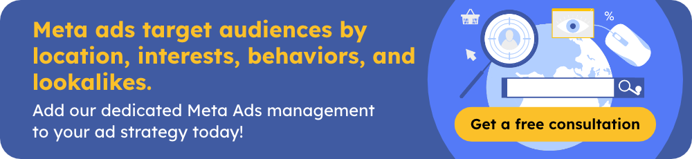 Meta ads target audiences by location, interests, behaviors, and lookalikes. Add our dedicated Meta Ads management to your ad strategy today! Get a free consultation.
